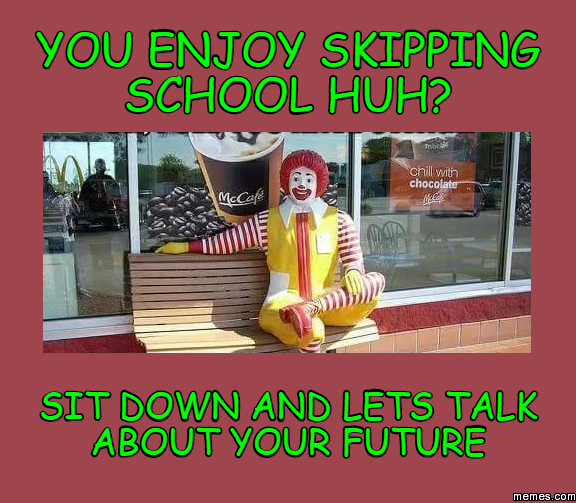 you enjoy skipping school huh? sit down and lets talk about your future ...